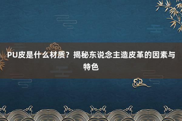 PU皮是什么材质?揭秘东说念主造皮革的因素与特色