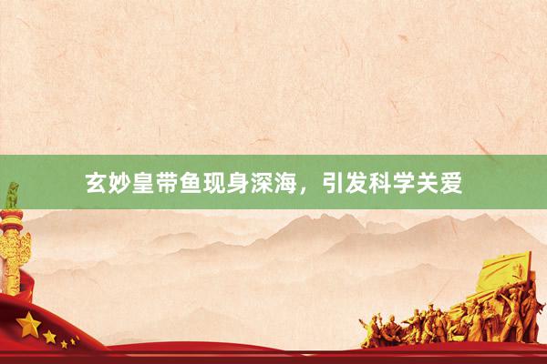 玄妙皇带鱼现身深海，引发科学关爱