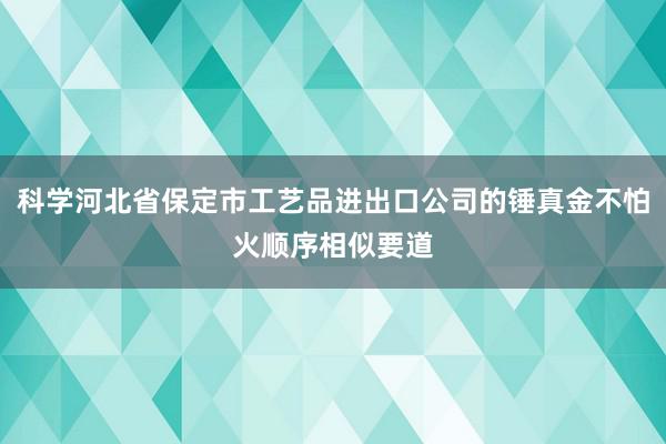 科学河北省保定市工艺品进出口公司的锤真金不怕火顺序相似要道